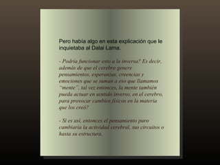 Pero había algo en esta explicación que le inquietaba al Dalai Lama. - Podría funcionar esto a la inversa? Es decir, además de que el cerebro genere pensamientos, esperanzas, creencias y emociones que se suman a eso que llamamos “mente”, tal vez entonces, la mente también pueda actuar en sentido inverso, en el cerebro, para provocar cambios físicos en la materia que los creó? - Si es así, entonces el pensamiento puro cambiaría la actividad cerebral, sus circuitos o hasta su estructura. 