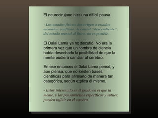El neurocirujano hizo una difícil pausa. - Los estados físicos dan origen a estados mentales, confirmó; la causal “descendiente”, del estado mental al físico, no es posible.  El Dalai Lama ya no discutió. No era la primera vez que un hombre de ciencia había desechado la posibilidad de que la mente pudiera cambiar al cerebro.  En ese entonces el Dalai Lama pensó, y aún piensa, que no existen bases científicas para afirmarlo de manera tan categórica, según explica él mismo. - Estoy interesado en el grado en el que la mente, y los pensamientos específicos y sutiles, pueden influir en el cerebro. 