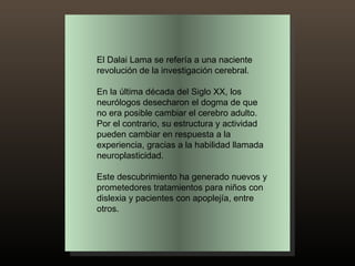 El Dalai Lama se refería a una naciente revolución de la investigación cerebral.  En la última década del Siglo XX, los neurólogos desecharon el dogma de que no era posible cambiar el cerebro adulto. Por el contrario, su estructura y actividad pueden cambiar en respuesta a la experiencia, gracias a la habilidad llamada neuroplasticidad.  Este descubrimiento ha generado nuevos y prometedores tratamientos para niños con dislexia y pacientes con apoplejía, entre otros. 