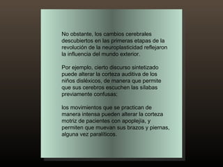 No obstante, los cambios cerebrales descubiertos en las primeras etapas de la revolución de la neuroplasticidad reflejaron la influencia del mundo exterior.  Por ejemplo, cierto discurso sintetizado puede alterar la corteza auditiva de los niños disléxicos, de manera que permite que sus cerebros escuchen las sílabas previamente confusas;  los movimientos que se practican de manera intensa pueden alterar la corteza motriz de pacientes con apoplejía, y permiten que muevan sus brazos y piernas, alguna vez paralíticos. 