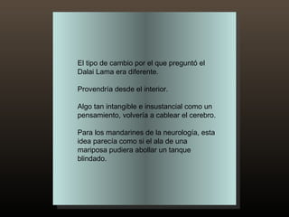 El tipo de cambio por el que preguntó el Dalai Lama era diferente.  Provendría desde el interior.  Algo tan intangible e insustancial como un pensamiento, volvería a cablear el cerebro.  Para los mandarines de la neurología, esta idea parecía como si el ala de una mariposa pudiera abollar un tanque blindado. 