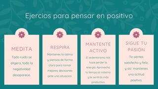 MEDITA
Todo ruido se
aligera, toda la
negatividad
desaparece.
Ejercios para pensar en positivo
RESPIRA
Mantienes la calma
y piensas de forma
clara para tomar
mejores decisiones
ante una situación.
MANTENTE
ACTIVO
El sedentarismo nos
hace perder la
energía. Aprovecha
tu tiempo al máximo
y te sentirás más
productivo
SIGUE TU
PASIÓN
Te sientes
satisfecho y feliz,
y así  mantienes
una actitud
positiva.
 