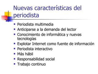 Nuevas características del periodista  Periodista multimedia  Anticiparse a la demanda del lector  Conocimiento de informática y nuevas tecnologías  Explotar Internet como fuente de información Periodista interactivo  Más hábil  Responsabilidad social  Trabajo continuo  