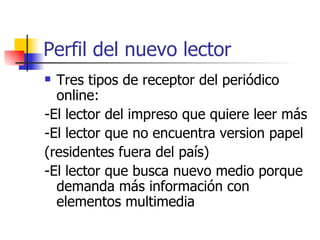 Perfil del nuevo lector  Tres tipos de receptor del periódico online:  -El lector del impreso que quiere leer más -El lector que no encuentra version papel (residentes fuera del país)  -El lector que busca nuevo medio porque demanda más información con elementos multimedia 