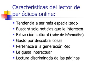 Características del lector de periódicos online:  Tendencia a ser más especializado Buscará solo noticias que le interesen Extracción cultural ( sabe de informática) Gusto por descubrir cosas Pertenece a la generación Red Le gusta interactuar  Lectura discriminada de las páginas  
