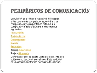 PERIFÉRICOS DE COMUNICACIÓNSu función es permitir o facilitar la interacción entre dos o más computadoras, o entre una computadora y otro periférico externo a la computadora. Entre ellos se encuentran los siguientes:Fax-MódemTarjeta de redConcentradorSwitchEnrutadorTarjeta inalámbricaTarjeta BluetoothControlador ambos exista un tercer elemento que actúe como traductor de señales. Este traductor es un circuito electrónico denominado interfaz.
