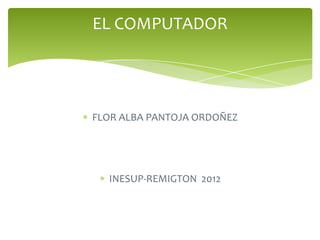 EL COMPUTADOR




FLOR ALBA PANTOJA ORDOÑEZ




  INESUP-REMIGTON 2012
 
