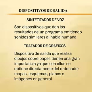 DISPOSITIVOS DE SALIDA
SINTETIZADORDE VOZ
Son dispositivos que dan los
resultadosde un programa emitiendo
sonidos similares al habla humana
TRAZADOR DE GRAFICOS
Dispositivo de salida que realiza
dibujos sobre papel, tienen una gran
importancia yaque con ellos se
obtiene directamente del ordenador
mapas, esquemas, planos e
imágenes engeneral
 