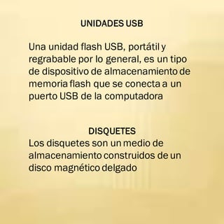 UNIDADES USB
Una unidad flash USB, portátil y
regrabable por lo general, es un tipo
de dispositivo de almacenamiento de
memoriaflash que se conectaa un
puerto USB de la computadora
DISQUETES
Los disquetes son unmedio de
almacenamiento construidos de un
disco magnético delgado
 