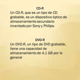 CD-R
Un CD-R, que es un tipo de CD
grabable, es un dispositivo óptico de
almacenamiento secundario
inventado por Sony y Philips.
DVD-R
Un DVD-R, un tipo de DVD grabable,
tiene una capacidad de
almacenamiento de 4,1 GB por lo
general
 