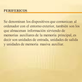 PERIFERICOS
Se denominan los dispositivos que comunican al
ordenador con el entorno exterior, también son los
que almacenan información sirviendo de
memorias auxiliares de la memoria principal, es
decir son unidades de entrada, unidades de salida
y unidades de memoria masiva auxiliar.
 