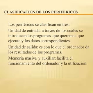CLASIFICACION DE LOS PERIFERICOS
Los periféricos se clasifican en tres:
Unidad de entrada: a través de los cuales se
introducen los programas que queremos que
ejecute y los datos correspondientes.
Unidad de salida: es con lo que el ordenador da
los resultadosde los programas.
Memoria masiva y auxiliar:facilita el
funcionamiento del ordenador y la utilización.
 