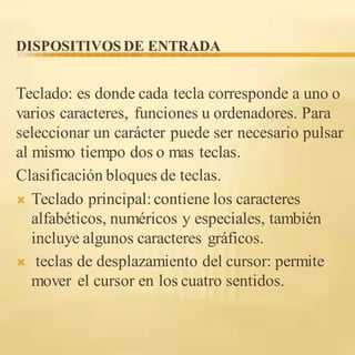 DISPOSITIVOS DE ENTRADA
Teclado: es donde cada tecla corresponde a uno o
varios caracteres, funciones u ordenadores. Para
seleccionar un carácter puede ser necesario pulsar
al mismo tiempo dos o mas teclas.
Clasificación bloques de teclas.
 Teclado principal:contiene los caracteres
alfabéticos, numéricos y especiales, también
incluye algunos caracteres gráficos.
 teclas de desplazamiento del cursor: permite
mover el cursor en los cuatro sentidos.
 