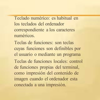 Teclado numérico: es habitual en
los teclados del ordenador
correspondiente a los caracteres
numéricos.
Teclas de funciones: son teclas
cuyas funciones son definibles por
el usuario o mediante un programa
Teclas de funciones locales: control
de funciones propias del terminal,
como impresión del contenido de
imagen cuando el ordenador esta
conectada a una impresión.
 
