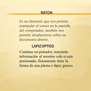 Es un elemento que nos permite
manipular el cursor en la pantalla
del computador, también nos
permite desplazarnos sobre un
documento abierto.
LAPIZ OPTICO
RATON
Contiene un pulsador, transmite
información al monitor solo si esta
presionado, físicamente tiene la
forma de una pluma o lápiz grueso
 