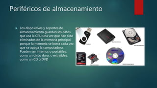 Periféricos de almacenamiento
 Los dispositivos y soportes de
almacenamiento guardan los datos
que usa la CPU una vez que han sido
eliminados de la memoria principal,
porque la memoria se borra cada vez
que se apaga la computadora.
Pueden ser internos o portátiles,
como un disco duro, o extraíbles,
como un CD o DVD
 