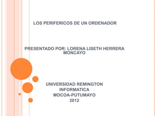 LOS PERIFERICOS DE UN ORDENADOR




PRESENTADO POR: LORENA LISETH HERRERA
              MONCAYO




       UNIVERSIDAD REMINGTON
            INFORMATICA
          MOCOA-PUTUMAYO
                2012
 