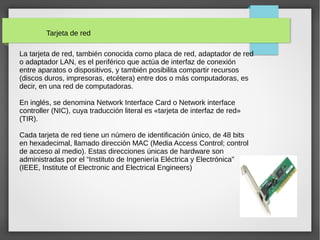 Tarjeta de red
La tarjeta de red, también conocida como placa de red, adaptador de red
o adaptador LAN, es el periférico que actúa de interfaz de conexión
entre aparatos o dispositivos, y también posibilita compartir recursos
(discos duros, impresoras, etcétera) entre dos o más computadoras, es
decir, en una red de computadoras.
En inglés, se denomina Network Interface Card o Network interface
controller (NIC), cuya traducción literal es «tarjeta de interfaz de red»
(TIR).
Cada tarjeta de red tiene un número de identificación único, de 48 bits
en hexadecimal, llamado dirección MAC (Media Access Control; control
de acceso al medio). Estas direcciones únicas de hardware son
administradas por el “Instituto de Ingeniería Eléctrica y Electrónica”
(IEEE, Institute of Electronic and Electrical Engineers)
 