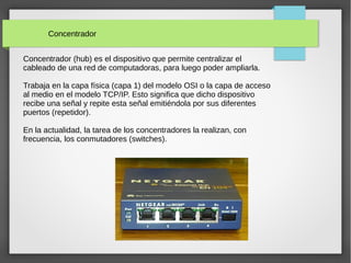 Concentrador
Concentrador (hub) es el dispositivo que permite centralizar el
cableado de una red de computadoras, para luego poder ampliarla.
Trabaja en la capa física (capa 1) del modelo OSI o la capa de acceso
al medio en el modelo TCP/IP. Esto significa que dicho dispositivo
recibe una señal y repite esta señal emitiéndola por sus diferentes
puertos (repetidor).
En la actualidad, la tarea de los concentradores la realizan, con
frecuencia, los conmutadores (switches).
 