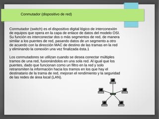 Conmutador (dispositivo de red)
Conmutador (switch) es el dispositivo digital lógico de interconexión
de equipos que opera en la capa de enlace de datos del modelo OSI.
Su función es interconectar dos o más segmentos de red, de manera
similar a los puentes de red, pasando datos de un segmento a otro
de acuerdo con la dirección MAC de destino de las tramas en la red
y eliminando la conexión una vez finalizada ésta.1
Los conmutadores se utilizan cuando se desea conectar múltiples
tramos de una red, fusionándolos en una sola red. Al igual que los
puentes, dado que funcionan como un filtro en la red y solo
retransmiten la información hacia los tramos en los que hay el
destinatario de la trama de red, mejoran el rendimiento y la seguridad
de las redes de área local (LAN).
 