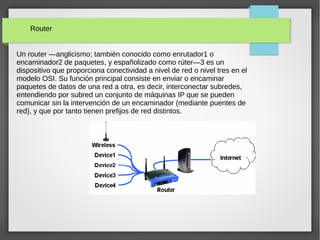 Router
Un router —anglicismo; también conocido como enrutador1 o
encaminador2 de paquetes, y españolizado como rúter—3 es un
dispositivo que proporciona conectividad a nivel de red o nivel tres en el
modelo OSI. Su función principal consiste en enviar o encaminar
paquetes de datos de una red a otra, es decir, interconectar subredes,
entendiendo por subred un conjunto de máquinas IP que se pueden
comunicar sin la intervención de un encaminador (mediante puentes de
red), y que por tanto tienen prefijos de red distintos.
 