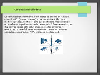 Comunicación inalámbrica
La comunicación inalámbrica o sin cables es aquella en la que la
comunicación (emisor/receptor) no se encuentra unida por un
medio de propagación físico, sino que se utiliza la modulación de
ondas electromagnéticas a través del espacio.1 En este sentido, los
dispositivos físicos sólo están presentes en los emisores y
receptores de la señal, entre los cuales encontramos: antenas,
computadoras portátiles, PDA, teléfonos móviles, etc.2
 