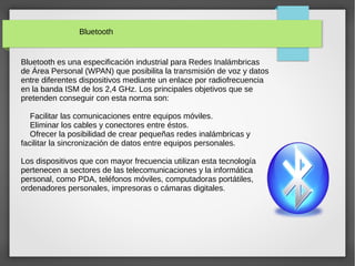 Bluetooth
Bluetooth es una especificación industrial para Redes Inalámbricas
de Área Personal (WPAN) que posibilita la transmisión de voz y datos
entre diferentes dispositivos mediante un enlace por radiofrecuencia
en la banda ISM de los 2,4 GHz. Los principales objetivos que se
pretenden conseguir con esta norma son:
Facilitar las comunicaciones entre equipos móviles.
Eliminar los cables y conectores entre éstos.
Ofrecer la posibilidad de crear pequeñas redes inalámbricas y
facilitar la sincronización de datos entre equipos personales.
Los dispositivos que con mayor frecuencia utilizan esta tecnología
pertenecen a sectores de las telecomunicaciones y la informática
personal, como PDA, teléfonos móviles, computadoras portátiles,
ordenadores personales, impresoras o cámaras digitales.
 