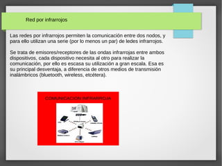 Red por infrarrojos
Las redes por infrarrojos permiten la comunicación entre dos nodos, y
para ello utilizan una serie (por lo menos un par) de ledes infrarrojos.
Se trata de emisores/receptores de las ondas infrarrojas entre ambos
dispositivos, cada dispositivo necesita al otro para realizar la
comunicación, por ello es escasa su utilización a gran escala. Esa es
su principal desventaja, a diferencia de otros medios de transmisión
inalámbricos (bluetooth, wireless, etcétera).
 