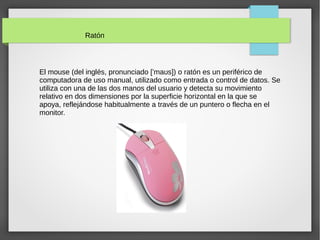 Ratón
El mouse (del inglés, pronunciado [ ma s]) o ratón es un periférico deˈ ʊ
computadora de uso manual, utilizado como entrada o control de datos. Se
utiliza con una de las dos manos del usuario y detecta su movimiento
relativo en dos dimensiones por la superficie horizontal en la que se
apoya, reflejándose habitualmente a través de un puntero o flecha en el
monitor.
 