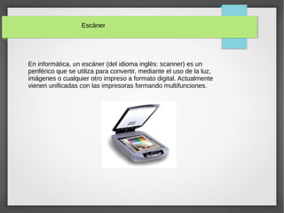 Escáner
En informática, un escáner (del idioma inglés: scanner) es un
periférico que se utiliza para convertir, mediante el uso de la luz,
imágenes o cualquier otro impreso a formato digital. Actualmente
vienen unificadas con las impresoras formando multifunciones.
 