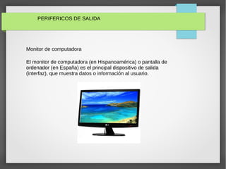 PERIFERICOS DE SALIDA
Monitor de computadora
El monitor de computadora (en Hispanoamérica) o pantalla de
ordenador (en España) es el principal dispositivo de salida
(interfaz), que muestra datos o información al usuario.
 