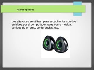 Altavoz o parlante
Los altavoces se utilizan para escuchar los sonidos
emitidos por el computador, tales como música,
sonidos de errores, conferencias, etc.
 