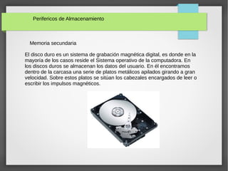 Perifericos de Almacenamiento
Memoria secundaria
El disco duro es un sistema de grabación magnética digital, es donde en la
mayoría de los casos reside el Sistema operativo de la computadora. En
los discos duros se almacenan los datos del usuario. En él encontramos
dentro de la carcasa una serie de platos metálicos apilados girando a gran
velocidad. Sobre estos platos se sitúan los cabezales encargados de leer o
escribir los impulsos magnéticos.
 
