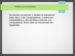 Periféricos de comunicación
Su función es permitir o facilitar la interacción
entre dos o más computadoras, o entre una
computadora y otro periférico externo a la
computadora. Entre ellos se encuentran los
siguientes:
 