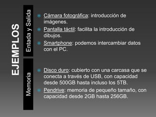 EntadaySalidaMemoria
 Cámara fotográfica: introducción de
imágenes.
 Pantalla táctil: facilita la introducción de
dibujos.
 Smartphone: podemos intercambiar datos
con el PC.
 Disco duro: cubierto con una carcasa que se
conecta a través de USB, con capacidad
desde 500GB hasta incluso los 5TB.
 Pendrive: memoria de pequeño tamaño, con
capacidad desde 2GB hasta 256GB.
 
