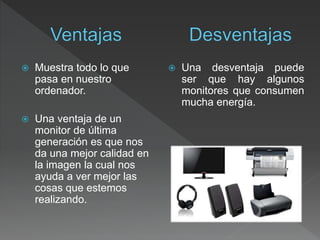  Muestra todo lo que
pasa en nuestro
ordenador.
 Una ventaja de un
monitor de última
generación es que nos
da una mejor calidad en
la imagen la cual nos
ayuda a ver mejor las
cosas que estemos
realizando.
 Una desventaja puede
ser que hay algunos
monitores que consumen
mucha energía.
 