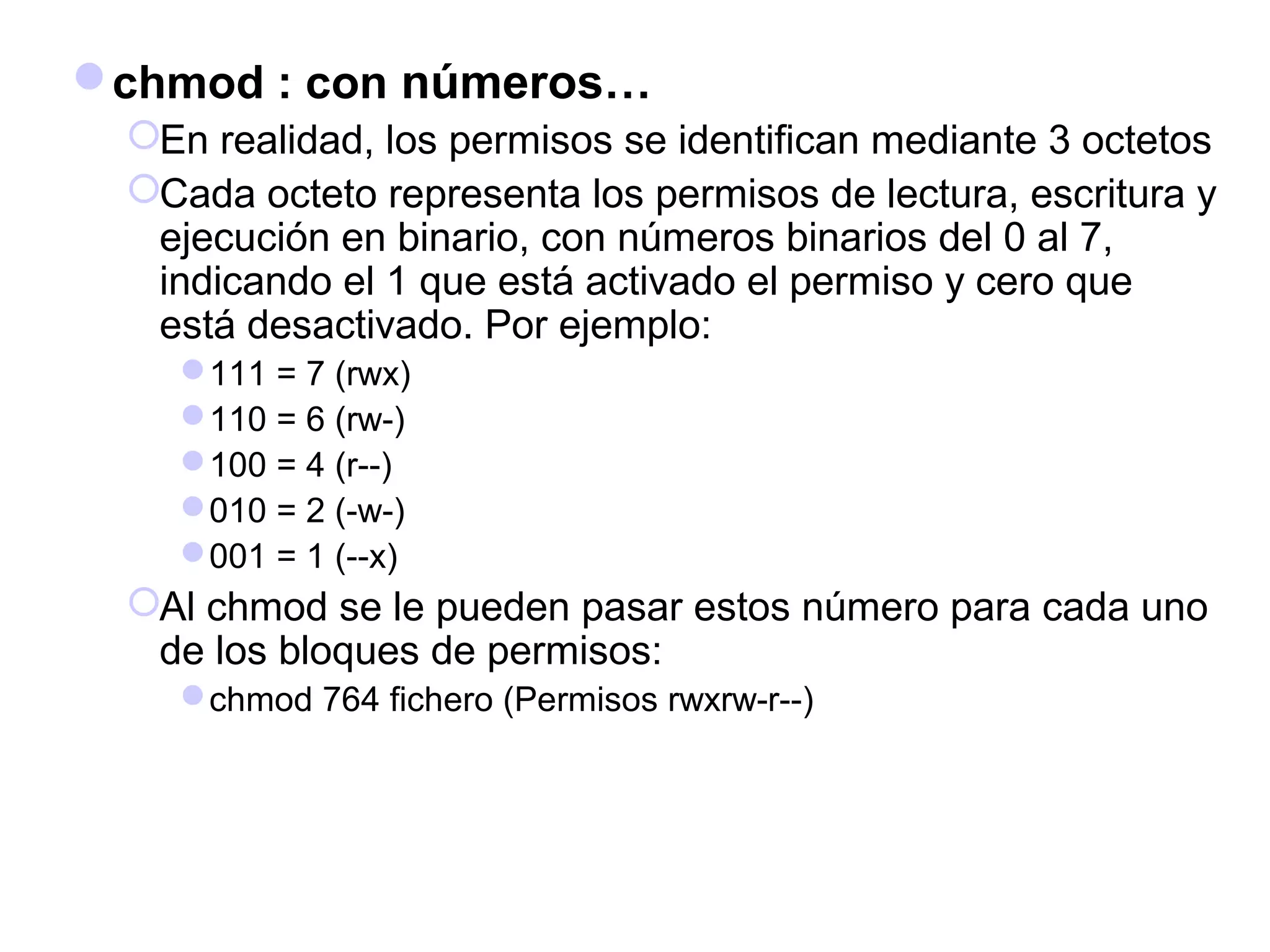 chmod : con números…
En realidad, los permisos se identifican mediante 3 octetos
Cada octeto representa los permisos de lectura, escritura y
ejecución en binario, con números binarios del 0 al 7,
indicando el 1 que está activado el permiso y cero que
está desactivado. Por ejemplo:
111 = 7 (rwx)
110 = 6 (rw-)
100 = 4 (r--)
010 = 2 (-w-)
001 = 1 (--x)
Al chmod se le pueden pasar estos número para cada uno
de los bloques de permisos:
chmod 764 fichero (Permisos rwxrw-r--)
 