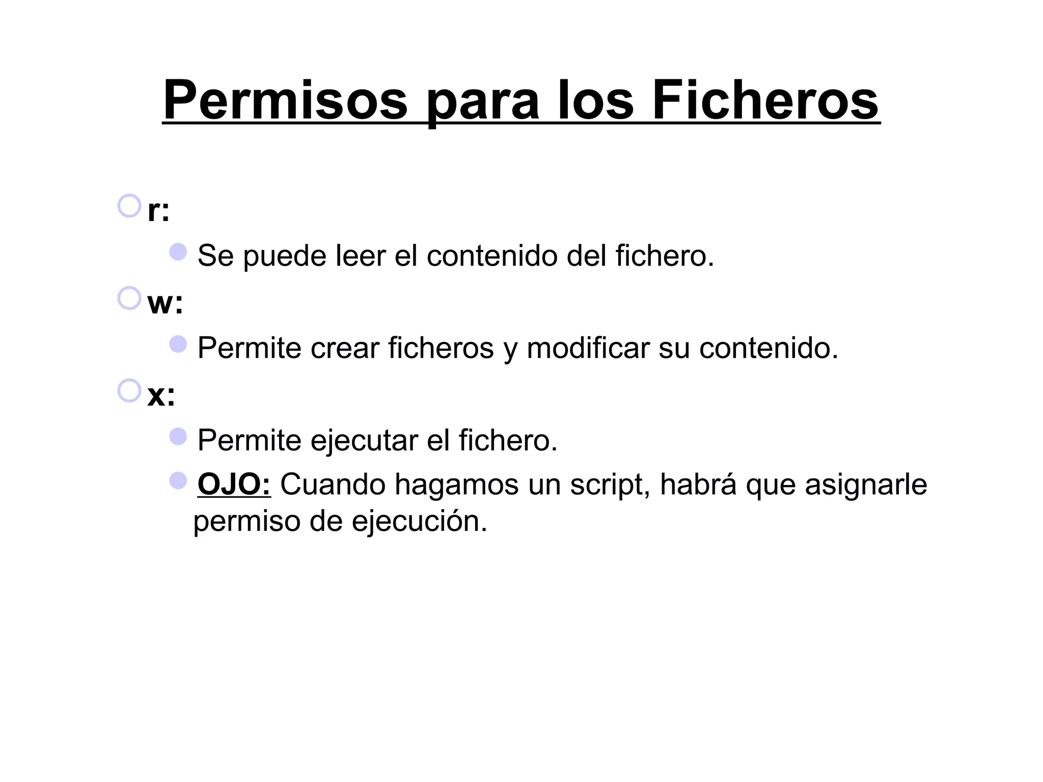 Permisos para los Ficheros
r:
Se puede leer el contenido del fichero.
w:
Permite crear ficheros y modificar su contenido.
x:
Permite ejecutar el fichero.
OJO: Cuando hagamos un script, habrá que asignarle
permiso de ejecución.
 