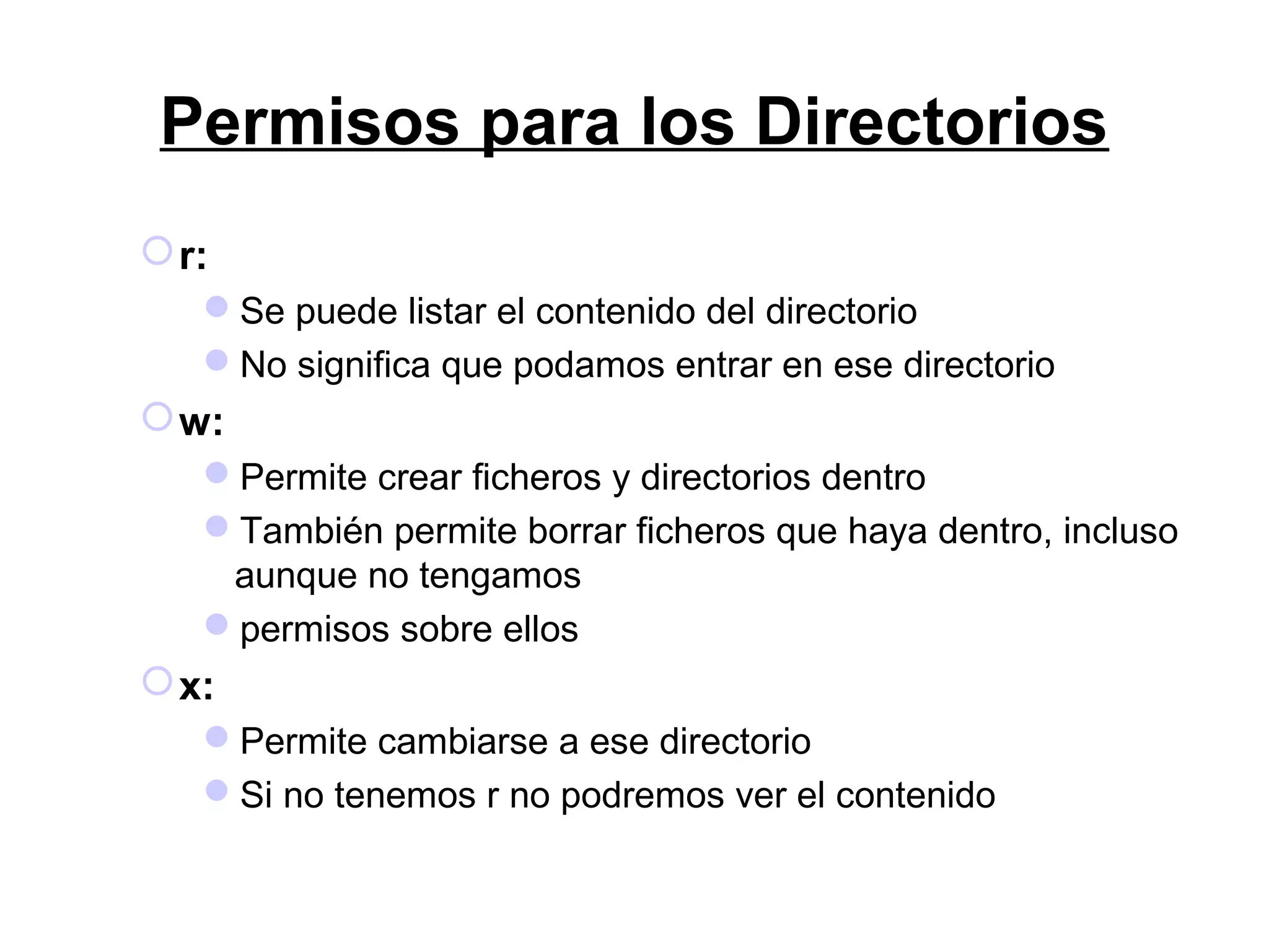 Permisos para los Directorios
r:
Se puede listar el contenido del directorio
No significa que podamos entrar en ese directorio
w:
Permite crear ficheros y directorios dentro
También permite borrar ficheros que haya dentro, incluso
aunque no tengamos
permisos sobre ellos
x:
Permite cambiarse a ese directorio
Si no tenemos r no podremos ver el contenido
 
