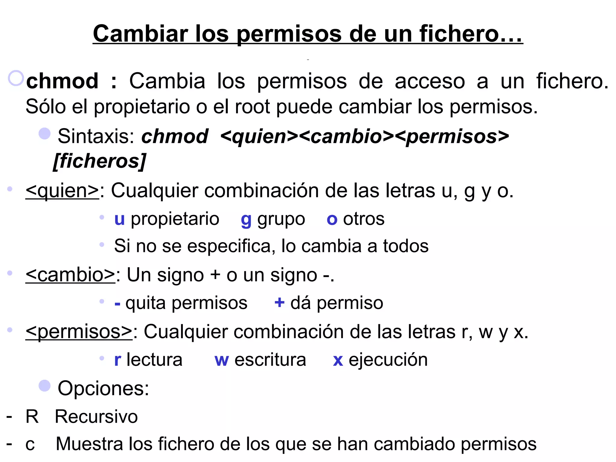 Cambiar los permisos de un fichero…
chmod : Cambia los permisos de acceso a un fichero.
Sólo el propietario o el root puede cambiar los permisos.
Sintaxis: chmod <quien><cambio><permisos>
[ficheros]
• <quien>: Cualquier combinación de las letras u, g y o.
• u propietario g grupo o otros
• Si no se especifica, lo cambia a todos
• <cambio>: Un signo + o un signo -.
• - quita permisos + dá permiso
• <permisos>: Cualquier combinación de las letras r, w y x.
• r lectura w escritura x ejecución
Opciones:
- R Recursivo
- c Muestra los fichero de los que se han cambiado permisos
 