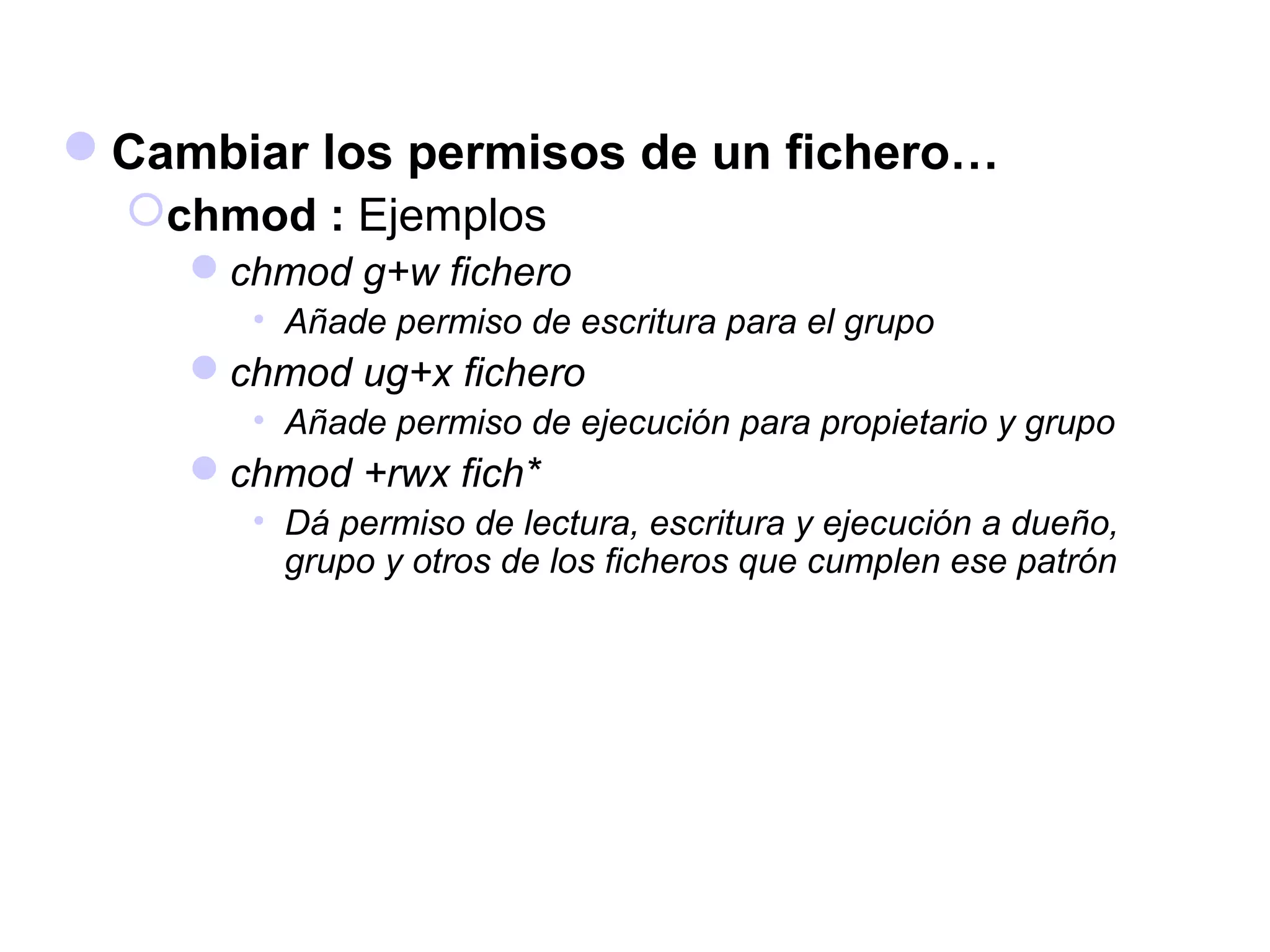Cambiar los permisos de un fichero…
chmod : Ejemplos
chmod g+w fichero
• Añade permiso de escritura para el grupo
chmod ug+x fichero
• Añade permiso de ejecución para propietario y grupo
chmod +rwx fich*
• Dá permiso de lectura, escritura y ejecución a dueño,
grupo y otros de los ficheros que cumplen ese patrón
 