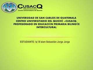 ESTUDIANTE: Iq’ B’alam Sebastián Jorge Jorge
UNIVERSIDAD DE SAN CARLOS DE GUATEMALA
CENTRO UNIVERSITARIO DEL QUICHÈ –CUSACQ-
PROFESORADO EN EDUCACIÒN PRIMARIA BILINGÜE
INTERCULTURAL
 