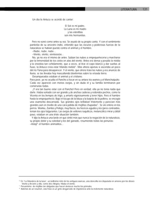 131LITERATURA
Un día la Antuca se acordó de cantar:
El Sol es mi padre,
La Luna es mi madre
y las estrellitas
son mis hermanitas.
Pero no sonó como antes su voz. Se asustó de su propio canto. Y con el sentimiento
panteísta de su ancestro indio, entendió que las oscuras y poderosas fuerzas de la
naturaleza se habían puesto contra el animal y el hombre.
–Nube, nube, nube...
–Viento, viento, vientoooóo...
No, ya no era el mismo de antes. Subían las nubes a empequeñecerse y marcharse
por la inmensidad de los cielos en alas del viento. Antes era densa y pesada la niebla
y la envolvía tan ceñidamente, que a veces, al tirar el copo blanco y dar vueltas al
huso, la Antuca creía estar hilando niebla6
. Mas ahora apenas si ascendía un poco
del río Yana para desaparecer. Y el viento, que otrora traía las nubes y era anuncio de
lluvia, se las llevaba hoy mascullando blasfemias sobre la erizada tierra.
Desamparados estaban el animal y el cristiano.
Para peor, ya no acudía el Pancho a tocar en su antara los wainos y el Manchaipuito.
Cada vez apareció con menos ovejas, y sin duda él y su familia terminaron por
comérselas todas.
¡Y era tan bueno estar con el Pancho! Pero en verdad, ella ya no tenía nada que
darle. Había soñado con ser grande y de anchas caderas y redondos pechos, como la
Vicenta en los tiempos de trigo, y amarlo vigorosamente y tener hijos. Pero el hambre
hasta la empequeñeció. Bajo el tocuyo de la blusa y la bayeta de la pollera, se encogía
una osamenta descarnada. Sus grandes ojos brillaban tristemente y parecían más
grandes aún en medio de una cara pálida de mejillas chupadas7
. Se vio entera en los
perros. Wanka, Zambo y Pellejo, muy flacos, los hocicos agudos y los ijares contraídos,
tenían los ojos fulgurantes. Las ovejas de vellones raquíticos, melancólico mirar y débil
paso, estaban en una triste situación también.
Y dijo la Antuca una tarde en que sintió más que nunca la negación de la naturaleza,
su propio dolor y su soledad y los del ganado, resumiendo todas las penurias:
–Velay8
el hambre animalitos...
6
En “La hilandera de la luna”, un bellísimo mito de los antiguos wancas, una doncella era disputada en amores por los dioses
Viento y Arcoiris y ella, como dice Alegría, hilaba el viento.
7
Peruanismo: de mejillas tan delgadas que hacen destacar mucho los pómulos.
8
Además de un resumen, esta frase es un grito desgarrado de impotencia ante la inclemente naturaleza.
 