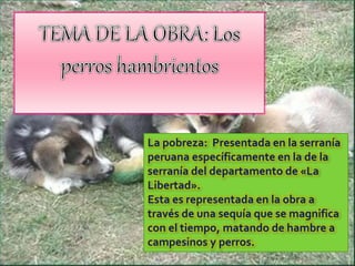 La pobreza: Presentada en la serranía
peruana específicamente en la de la
serranía del departamento de «La
Libertad».
Esta es representada en la obra a
través de una sequía que se magnifica
con el tiempo, matando de hambre a
campesinos y perros.
 