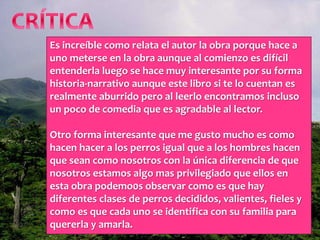 Es increíble como relata el autor la obra porque hace a
uno meterse en la obra aunque al comienzo es difícil
entenderla luego se hace muy interesante por su forma
historia-narrativo aunque este libro si te lo cuentan es
realmente aburrido pero al leerlo encontramos incluso
un poco de comedia que es agradable al lector.
Otro forma interesante que me gusto mucho es como
hacen hacer a los perros igual que a los hombres hacen
que sean como nosotros con la única diferencia de que
nosotros estamos algo mas privilegiado que ellos en
esta obra podemo0s observar como es que hay
diferentes clases de perros decididos, valientes, fieles y
como es que cada uno se identifica con su familia para
quererla y amarla.
 