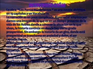 La obra “Los Perros Hambrientos “ es una novela divididas
en 19 capítulos y un Vocabulario.
La narración es un poco complicada .El narrador empieza por
darnos una imagen de lo que es en un tiempo presente de la
vida de los Robles dando a conocer la situación en la que
viven, la historia continúa en donde hay cierto grado
prosperidad. Sin embargo la historia da un giro, donde está
prosperidad se transforma en ansiedad y dolor, al ser
raptado Hueso.
El dolor continúa en los siguientes capítulos, donde el autor
nos narra varias historias cortas de que pasa con cada
personaje.
En la mayoría de los casos muchos tienen finales trágicos
como Zambo que es comido por su compañero Pellejo.
Y así hasta llegar al punto de prosperidad donde la sequía
por fin termina.
 