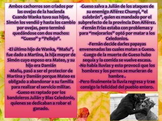 Ambos cachorros son criados por
las ovejas de la hacienda
Cuando Wanka tuvo sus hijos,
Simón los vendió y hasta los cambio
por ovejas, pero terminó
quedándose con dos machos:
“Gueso” y “Pellejo”.
-El último hijo de Wanka, “Mañu”,
fue dado a Martina, la hija mayor de
Simón cuyo esposo era Mateo, y su
hijo era Damián
-Mañu, pasó a ser el protector de
Martina y Damián porque Mateo es
obligado a abandonar a su familia
para realizar el servicio militar.
-Gueso es raptado por los
bandoleros Julián y Blas Celedonio,
quienes se dedicaban a robar el
ganado.
-Gueso salva a Julián de los ataques de
su enemigo Alférez Chumpi, “el
culebrón”, quien es mandado por el
subprefecto de la provincia Don Alférez.
-Fernán Frías estaba con problemas y
para “mejorarlos” optó por matar a los
Celedonios.
-Fernán decide darles papayas
envenenadas las cuales matan a Gueso.
-Luego de la muerte de Gueso hubo
sequía y la comida se vuelve escasa.
-No había lluvias y esto provocó que los
hombres y los perros se murieran de
hambre .
-Pero finalmente la lluvia regresa y trae
consigo la felicidad del pueblo entero.
 