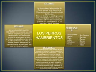 ESCENARIO:

                                            Se desarrolla en la Comunidad de
                                             Rumi, ubicada en la sierra Norte
                                          (Huamanchaco), del departamento de
                                                       La Libertad.
                                          Rumi es descrita en toda la grandeza
                                          de su intimidad del miedo andino,: por
                                           uno de sus lados “descendería una
                                           quebrada con toda la belleza de sus
                                               bosques” y tierras labrantía.
            MENSAJE:
                                                                                              PERSONAJE
     LA DESIGUALDAD SOCIAL Y                                                                      S:
ECONÓMICA, mayormente la que existe
   entre el campesino y el gamonal.
   La desigualdad para enfrentar los
                                          LOS PERROS                                          • Simón robles
                                                                                                               • Don Cipriano
                                                                                              • Wanka
  embates de la naturaleza; el pobre
enfrenta la adversidad de manera dura,   HAMBRIENTOS                                          •
                                                                                              •
                                                                                                Mañu
                                                                                                Julián
                                                                                                                 Ramírez
                                                                                                               • Zambo
   sufrida, con hambre, con dolor. El                                                                          • Damián
  pudiente enfrenta la adversidad de                                                            Celedonio
                                                                                                               • Martina
 manera diferente; se puede decir, que                                                        • Gueso
                                                                                                               • Mateo
     hasta con cierta tranquilidad.
                                                         ARGUMENTO:
                                           La historia desarrolla la vida paralela de unos
                                            campesinos indígenas y sus perros pastores
                                         frente a la agresión de la naturaleza. La falta de
                                                lluvias (que duro 2 años), los priva de
                                               alimentos, entonces surge la inmediata
                                           necesidad básica de la subsistencia. También
                                          los perros trastocan el orden establecido, pues
                                              al verse privados de alimentos ven roto el
                                            vinculo ancestral que les une a sus dueños y
                                         empiezan a devorar a las ovejas, por lo que son
                                            expulsados, formando jaurías que asolan los
                                           contornos de la comunidad. Finalmente serán
                                                    envenenados por el hacendado.
 