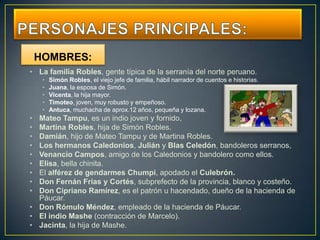 HOMBRES:
• La familia Robles, gente típica de la serranía del norte peruano.
     •   Simón Robles, el viejo jefe de familia, hábil narrador de cuentos e historias.
     •   Juana, la esposa de Simón.
     •   Vicenta, la hija mayor.
     •   Timoteo, joven, muy robusto y empeñoso.
     •   Antuca, muchacha de aprox.12 años, pequeña y lozana.
• Mateo Tampu, es un indio joven y fornido,
• Martina Robles, hija de Simón Robles.
• Damián, hijo de Mateo Tampu y de Martina Robles.
• Los hermanos Caledonios, Julián y Blas Celedón, bandoleros serranos,
• Venancio Campos, amigo de los Caledonios y bandolero como ellos.
• Elisa, bella chinita.
• El alférez de gendarmes Chumpi, apodado el Culebrón.
• Don Fernán Frías y Cortés, subprefecto de la provincia, blanco y costeño.
• Don Cipriano Ramírez, es el patrón u hacendado, dueño de la hacienda de
  Páucar.
• Don Rómulo Méndez, empleado de la hacienda de Páucar.
• El indio Mashe (contracción de Marcelo).
• Jacinta, la hija de Mashe.
 
