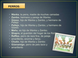 PERROS:


• Wanka, la perra, madre de muchas camadas
• Zambo, hermano y pareja de Wanka.
• Güeso, hijo de Wanka y Zambo, y hermano de
  Pellejo
• Pellejo, hijo de Wanka y Zambo, y hermano de
  Güeso.
• Mañu, es hijo de Wanka y Zambo.
• Shapra, el guardián del hogar de los Robles.
• Raffles, perro de raza fina, de pelaje
• amarillento, enorme y feroz,
• Chutín, hijo de Wanka y Zambo
• Güenamigo, perro de pelo lacio y
• amarillento
 